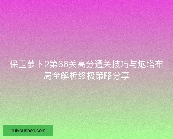 保卫萝卜2第66关高分通关技巧与炮塔布局全解析终极策略分享