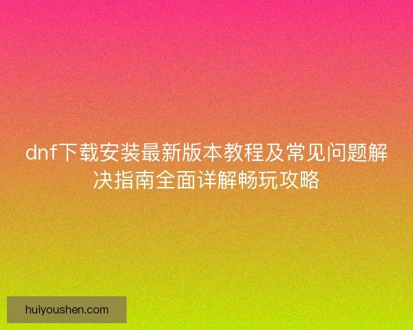 dnf下载安装最新版本教程及常见问题解决指南全面详解畅玩攻略