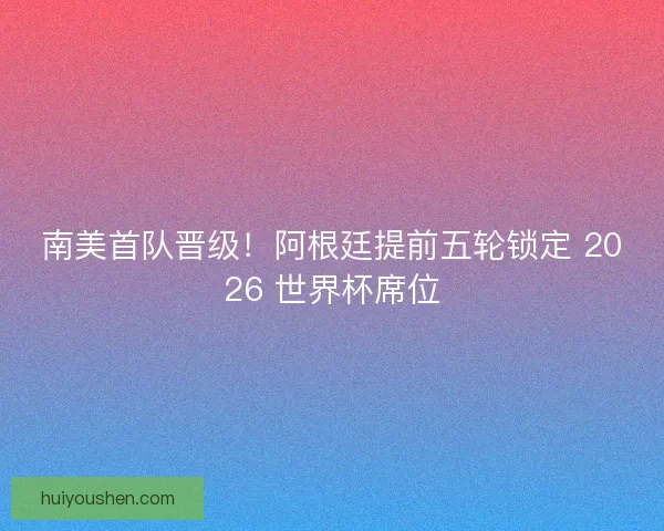 南美首队晋级！阿根廷提前五轮锁定 2026 世界杯席位